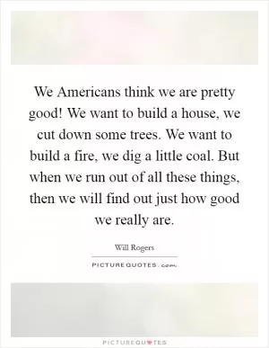 We Americans think we are pretty good! We want to build a house, we cut down some trees. We want to build a fire, we dig a little coal. But when we run out of all these things, then we will find out just how good we really are Picture Quote #1