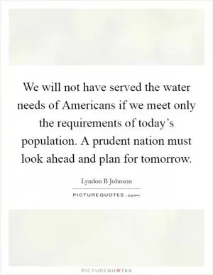 We will not have served the water needs of Americans if we meet only the requirements of today’s population. A prudent nation must look ahead and plan for tomorrow Picture Quote #1