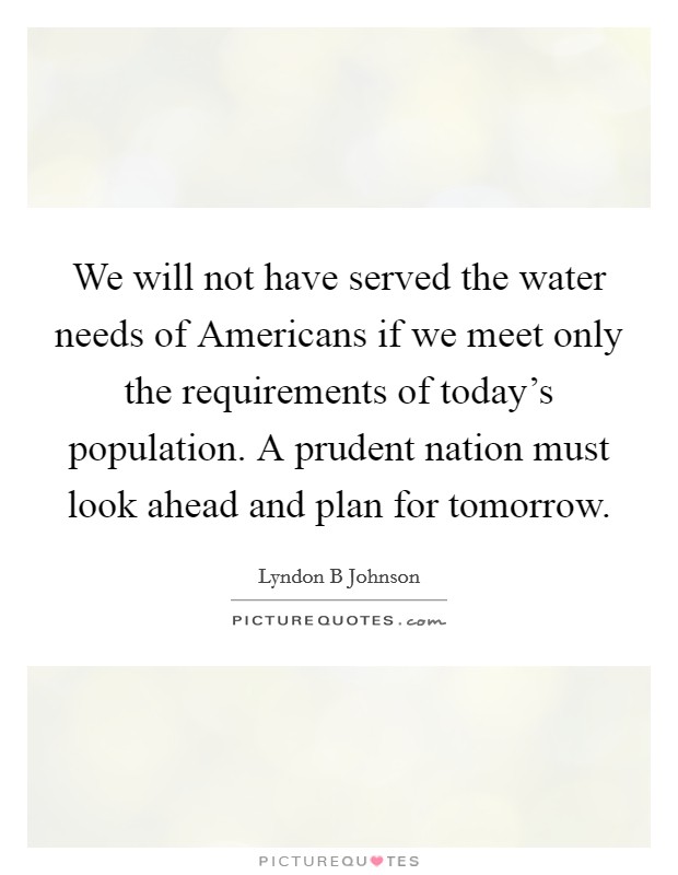 We will not have served the water needs of Americans if we meet only the requirements of today's population. A prudent nation must look ahead and plan for tomorrow Picture Quote #1