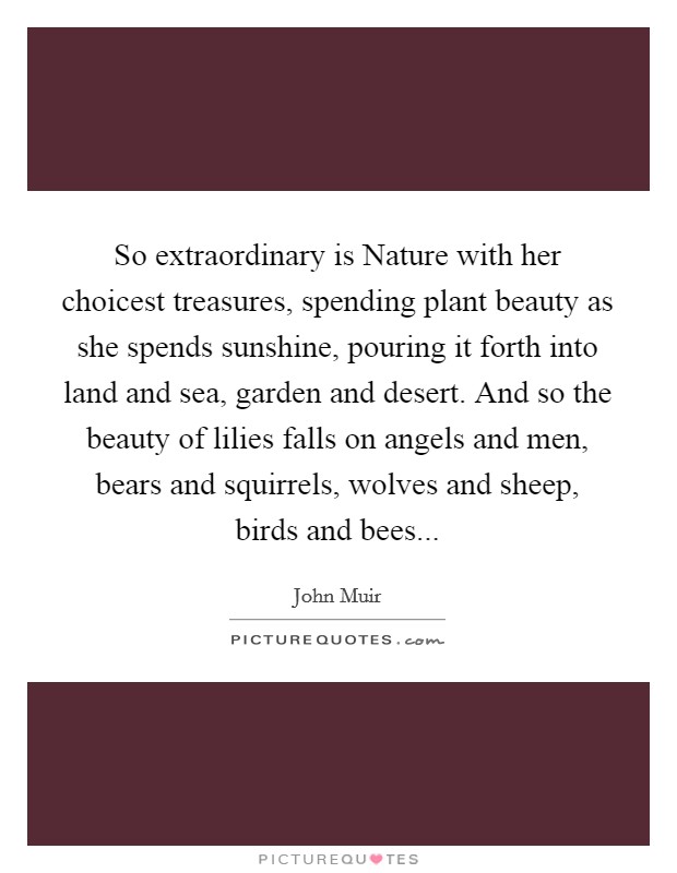 So extraordinary is Nature with her choicest treasures, spending plant beauty as she spends sunshine, pouring it forth into land and sea, garden and desert. And so the beauty of lilies falls on angels and men, bears and squirrels, wolves and sheep, birds and bees Picture Quote #1