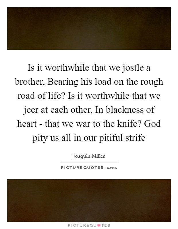 Is it worthwhile that we jostle a brother, Bearing his load on the rough road of life? Is it worthwhile that we jeer at each other, In blackness of heart - that we war to the knife? God pity us all in our pitiful strife Picture Quote #1