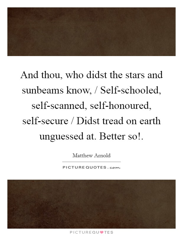 And thou, who didst the stars and sunbeams know, / Self-schooled, self-scanned, self-honoured, self-secure / Didst tread on earth unguessed at. Better so! Picture Quote #1