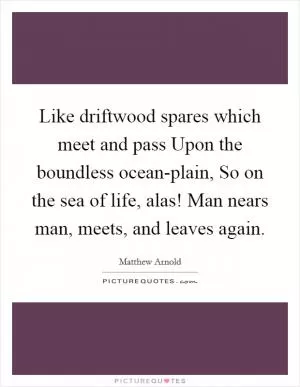 Like driftwood spares which meet and pass Upon the boundless ocean-plain, So on the sea of life, alas! Man nears man, meets, and leaves again Picture Quote #1
