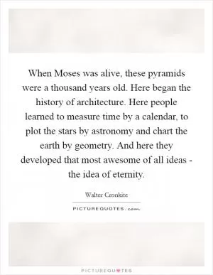When Moses was alive, these pyramids were a thousand years old. Here began the history of architecture. Here people learned to measure time by a calendar, to plot the stars by astronomy and chart the earth by geometry. And here they developed that most awesome of all ideas - the idea of eternity Picture Quote #1