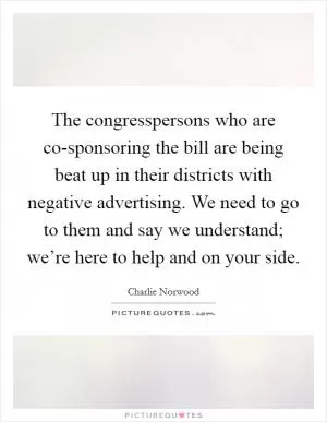 The congresspersons who are co-sponsoring the bill are being beat up in their districts with negative advertising. We need to go to them and say we understand; we’re here to help and on your side Picture Quote #1