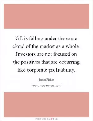 GE is falling under the same cloud of the market as a whole. Investors are not focused on the positives that are occurring like corporate profitability Picture Quote #1