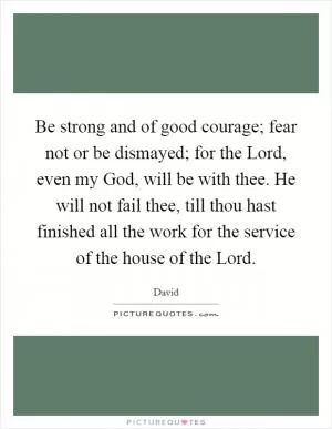 Be strong and of good courage; fear not or be dismayed; for the Lord, even my God, will be with thee. He will not fail thee, till thou hast finished all the work for the service of the house of the Lord Picture Quote #1