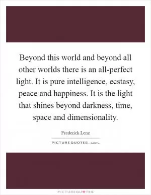Beyond this world and beyond all other worlds there is an all-perfect light. It is pure intelligence, ecstasy, peace and happiness. It is the light that shines beyond darkness, time, space and dimensionality Picture Quote #1