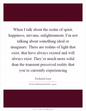 When I talk about the realm of spirit, happiness, nirvana, enlightenment, I’m not talking about something ideal or imaginary. There are realms of light that exist, that have always existed and will always exist. They’re much more solid than the transient perceived reality that you’re currently experiencing Picture Quote #1