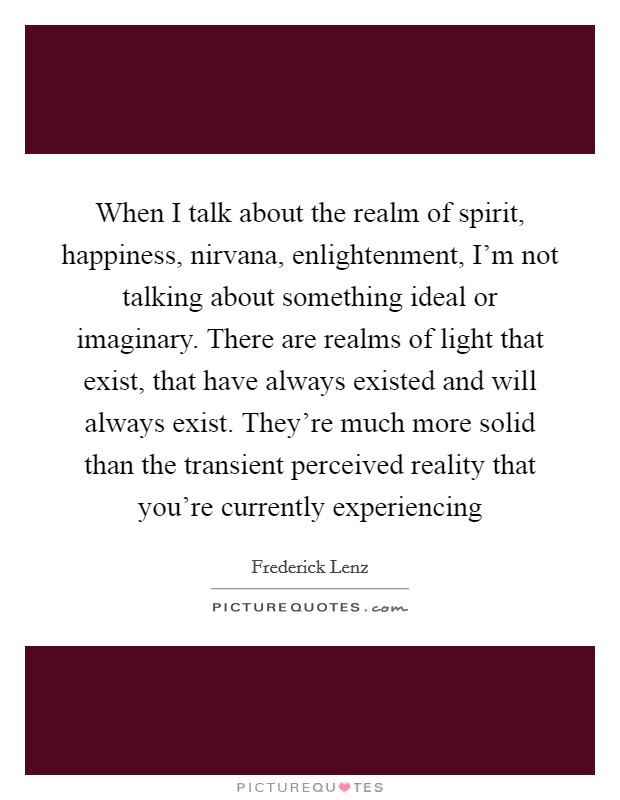 When I talk about the realm of spirit, happiness, nirvana, enlightenment, I'm not talking about something ideal or imaginary. There are realms of light that exist, that have always existed and will always exist. They're much more solid than the transient perceived reality that you're currently experiencing Picture Quote #1