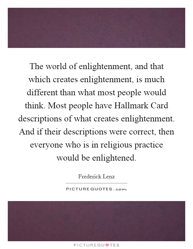 The world of enlightenment, and that which creates enlightenment, is much different than what most people would think. Most people have Hallmark Card descriptions of what creates enlightenment. And if their descriptions were correct, then everyone who is in religious practice would be enlightened Picture Quote #1