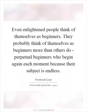 Even enlightened people think of themselves as beginners. They probably think of themselves as beginners more than others do - perpetual beginners who begin again each moment because their subject is endless Picture Quote #1