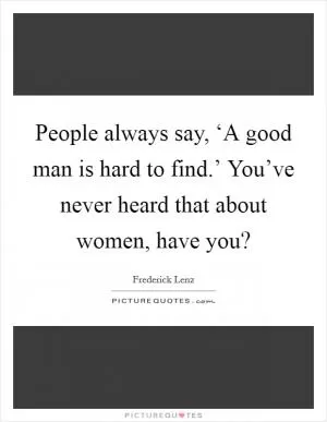 People always say, ‘A good man is hard to find.’ You’ve never heard that about women, have you? Picture Quote #1
