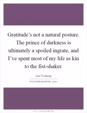 Gratitude’s not a natural posture. The prince of darkness is ultimately a spoiled ingrate, and I’ve spent most of my life as kin to the fist-shaker Picture Quote #1