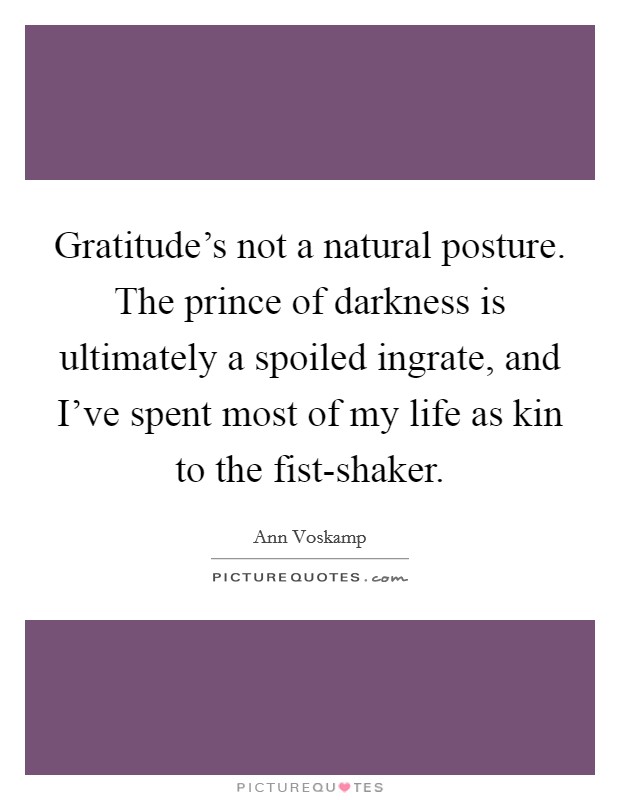 Gratitude's not a natural posture. The prince of darkness is ultimately a spoiled ingrate, and I've spent most of my life as kin to the fist-shaker Picture Quote #1