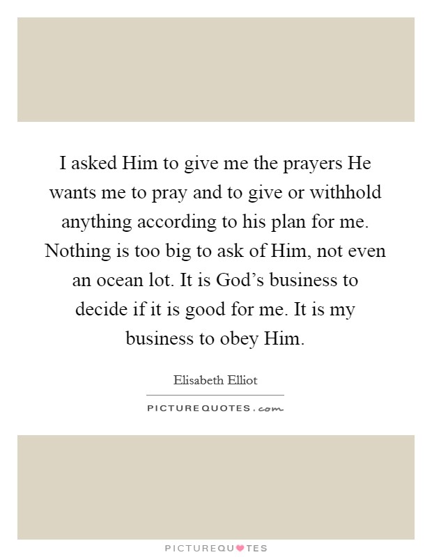 I asked Him to give me the prayers He wants me to pray and to give or withhold anything according to his plan for me. Nothing is too big to ask of Him, not even an ocean lot. It is God's business to decide if it is good for me. It is my business to obey Him Picture Quote #1