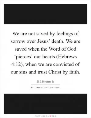 We are not saved by feelings of sorrow over Jesus’ death. We are saved when the Word of God ‘pierces’ our hearts (Hebrews 4:12), when we are convicted of our sins and trust Christ by faith Picture Quote #1