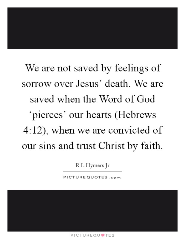 We are not saved by feelings of sorrow over Jesus' death. We are saved when the Word of God ‘pierces' our hearts (Hebrews 4:12), when we are convicted of our sins and trust Christ by faith Picture Quote #1