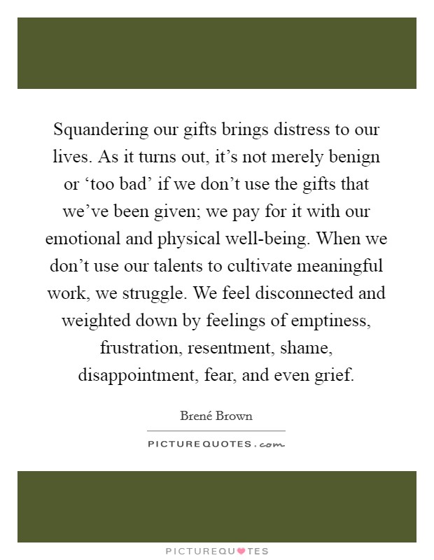 Squandering our gifts brings distress to our lives. As it turns out, it's not merely benign or ‘too bad' if we don't use the gifts that we've been given; we pay for it with our emotional and physical well-being. When we don't use our talents to cultivate meaningful work, we struggle. We feel disconnected and weighted down by feelings of emptiness, frustration, resentment, shame, disappointment, fear, and even grief Picture Quote #1