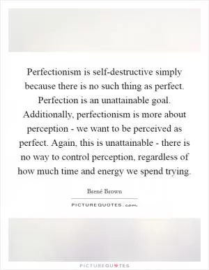 Perfectionism is self-destructive simply because there is no such thing as perfect. Perfection is an unattainable goal. Additionally, perfectionism is more about perception - we want to be perceived as perfect. Again, this is unattainable - there is no way to control perception, regardless of how much time and energy we spend trying Picture Quote #1