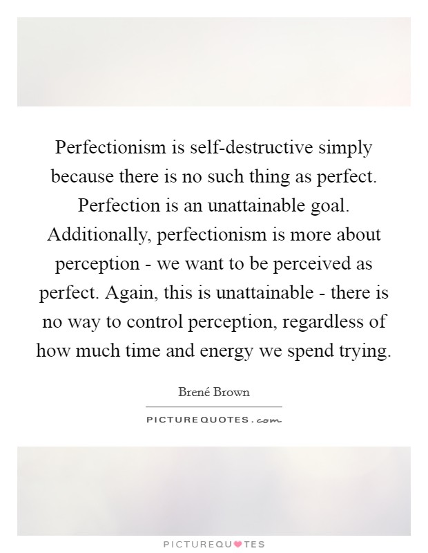 Perfectionism is self-destructive simply because there is no such thing as perfect. Perfection is an unattainable goal. Additionally, perfectionism is more about perception - we want to be perceived as perfect. Again, this is unattainable - there is no way to control perception, regardless of how much time and energy we spend trying Picture Quote #1