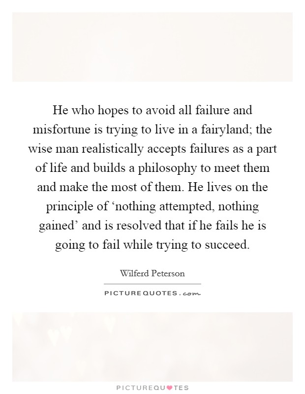 He who hopes to avoid all failure and misfortune is trying to live in a fairyland; the wise man realistically accepts failures as a part of life and builds a philosophy to meet them and make the most of them. He lives on the principle of ‘nothing attempted, nothing gained' and is resolved that if he fails he is going to fail while trying to succeed Picture Quote #1