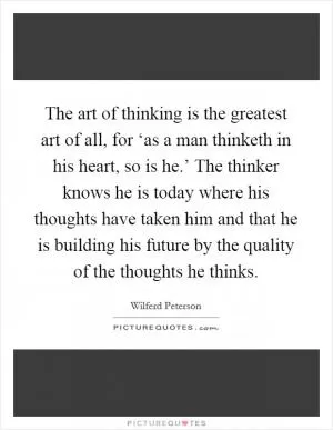 The art of thinking is the greatest art of all, for ‘as a man thinketh in his heart, so is he.’ The thinker knows he is today where his thoughts have taken him and that he is building his future by the quality of the thoughts he thinks Picture Quote #1
