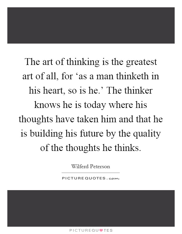 The art of thinking is the greatest art of all, for ‘as a man thinketh in his heart, so is he.' The thinker knows he is today where his thoughts have taken him and that he is building his future by the quality of the thoughts he thinks Picture Quote #1