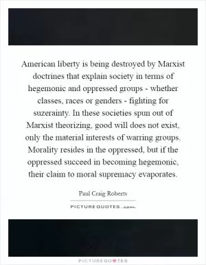 American liberty is being destroyed by Marxist doctrines that explain society in terms of hegemonic and oppressed groups - whether classes, races or genders - fighting for suzerainty. In these societies spun out of Marxist theorizing, good will does not exist, only the material interests of warring groups. Morality resides in the oppressed, but if the oppressed succeed in becoming hegemonic, their claim to moral supremacy evaporates Picture Quote #1