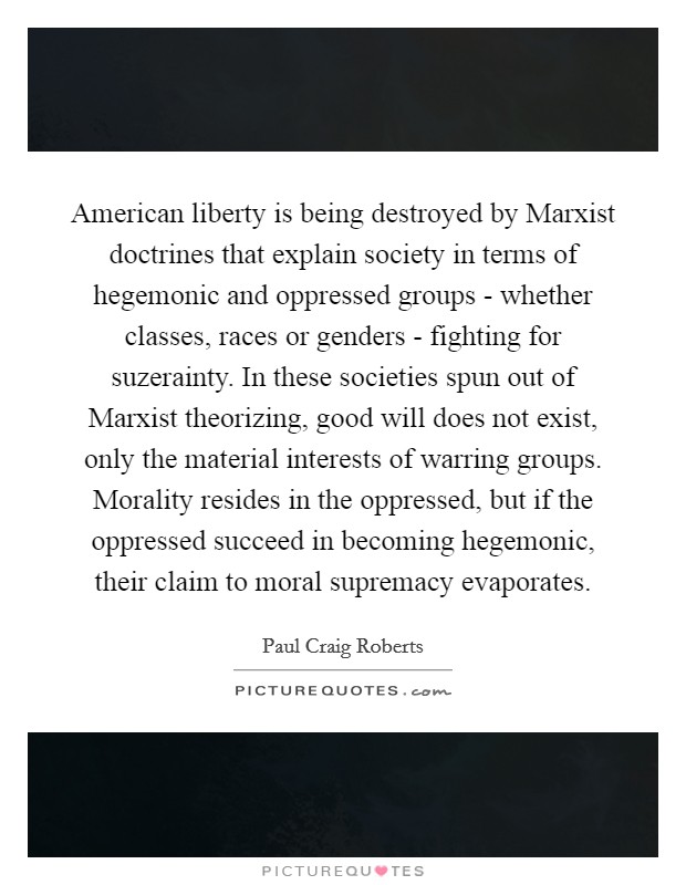 American liberty is being destroyed by Marxist doctrines that explain society in terms of hegemonic and oppressed groups - whether classes, races or genders - fighting for suzerainty. In these societies spun out of Marxist theorizing, good will does not exist, only the material interests of warring groups. Morality resides in the oppressed, but if the oppressed succeed in becoming hegemonic, their claim to moral supremacy evaporates Picture Quote #1