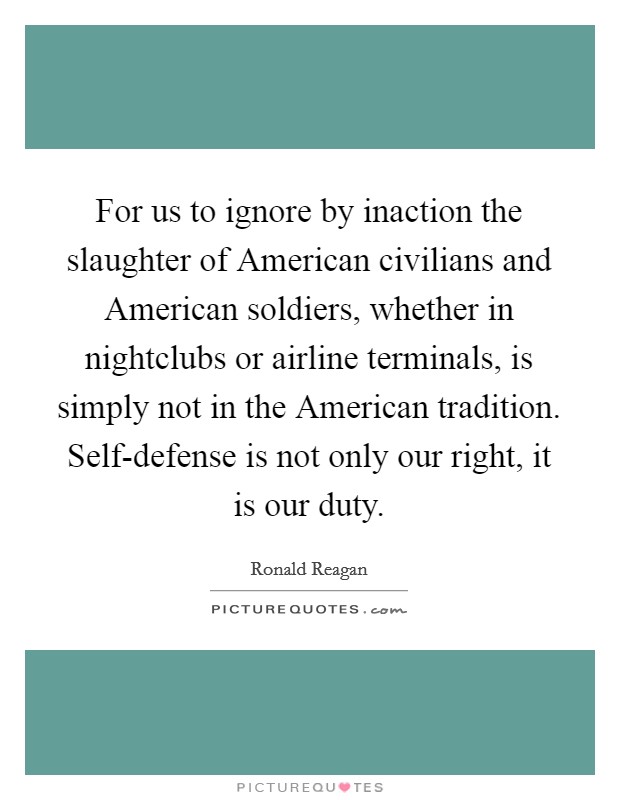 For us to ignore by inaction the slaughter of American civilians and American soldiers, whether in nightclubs or airline terminals, is simply not in the American tradition. Self-defense is not only our right, it is our duty Picture Quote #1
