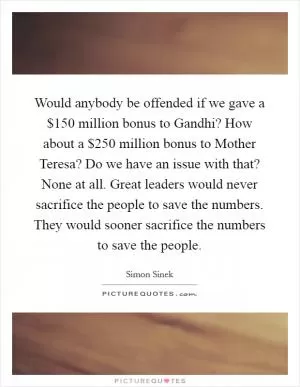 Would anybody be offended if we gave a $150 million bonus to Gandhi? How about a $250 million bonus to Mother Teresa? Do we have an issue with that? None at all. Great leaders would never sacrifice the people to save the numbers. They would sooner sacrifice the numbers to save the people Picture Quote #1