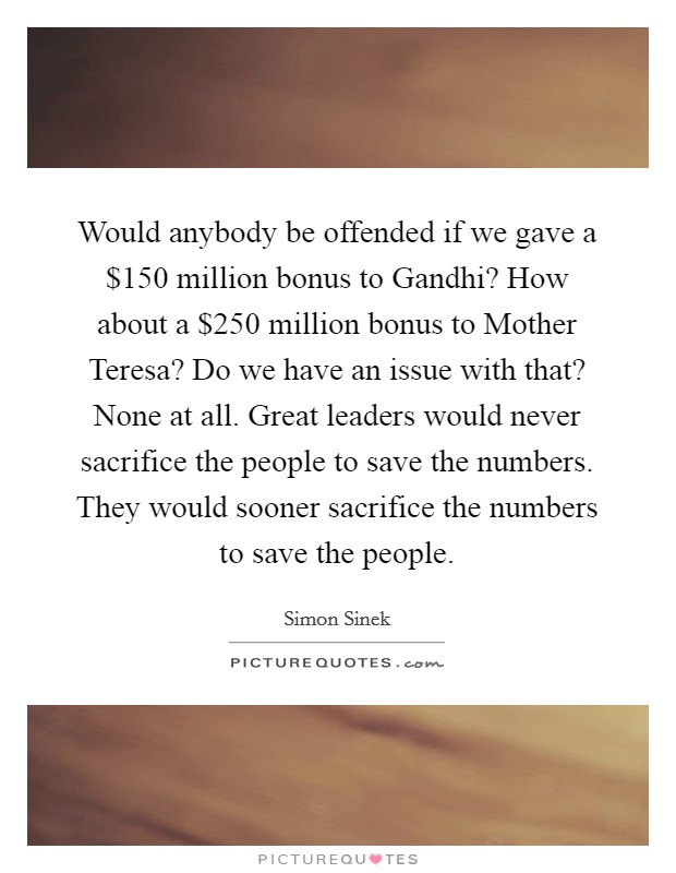 Would anybody be offended if we gave a $150 million bonus to Gandhi? How about a $250 million bonus to Mother Teresa? Do we have an issue with that? None at all. Great leaders would never sacrifice the people to save the numbers. They would sooner sacrifice the numbers to save the people Picture Quote #1
