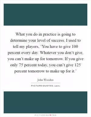 What you do in practice is going to determine your level of success. I used to tell my players, ‘You have to give 100 percent every day. Whatever you don’t give, you can’t make up for tomorrow. If you give only 75 percent today, you can’t give 125 percent tomorrow to make up for it.’ Picture Quote #1