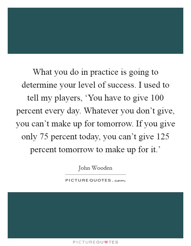 What you do in practice is going to determine your level of success. I used to tell my players, ‘You have to give 100 percent every day. Whatever you don't give, you can't make up for tomorrow. If you give only 75 percent today, you can't give 125 percent tomorrow to make up for it.' Picture Quote #1