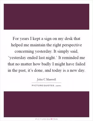 For years I kept a sign on my desk that helped me maintain the right perspective concerning yesterday. It simply said, ‘yesterday ended last night.’ It reminded me that no matter how badly I might have failed in the past, it’s done, and today is a new day Picture Quote #1