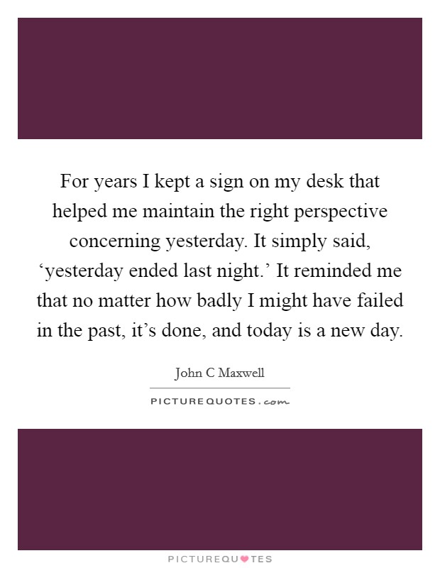 For years I kept a sign on my desk that helped me maintain the right perspective concerning yesterday. It simply said, ‘yesterday ended last night.' It reminded me that no matter how badly I might have failed in the past, it's done, and today is a new day Picture Quote #1