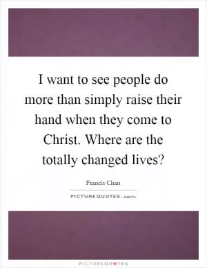 I want to see people do more than simply raise their hand when they come to Christ. Where are the totally changed lives? Picture Quote #1