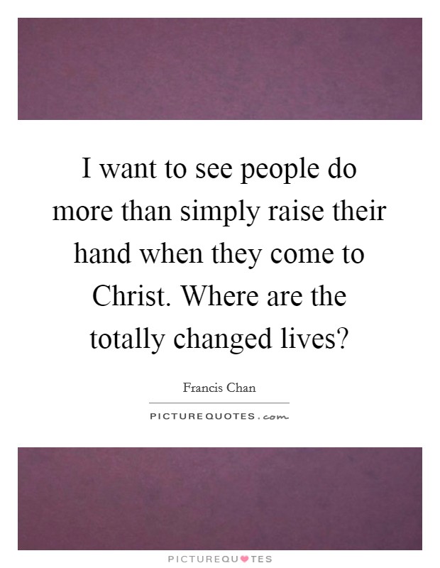 I want to see people do more than simply raise their hand when they come to Christ. Where are the totally changed lives? Picture Quote #1