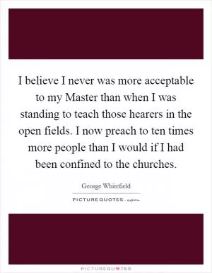 I believe I never was more acceptable to my Master than when I was standing to teach those hearers in the open fields. I now preach to ten times more people than I would if I had been confined to the churches Picture Quote #1
