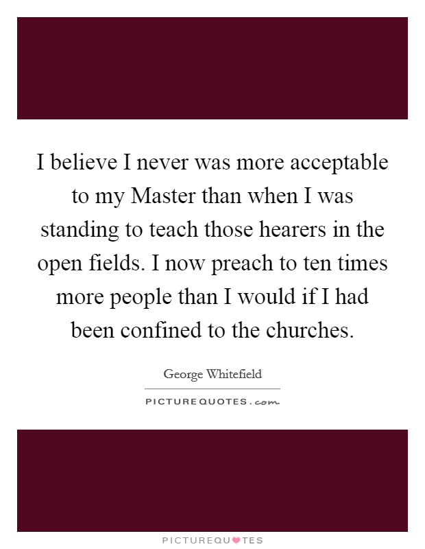 I believe I never was more acceptable to my Master than when I was standing to teach those hearers in the open fields. I now preach to ten times more people than I would if I had been confined to the churches Picture Quote #1