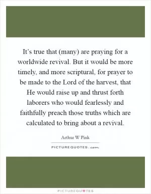 It’s true that (many) are praying for a worldwide revival. But it would be more timely, and more scriptural, for prayer to be made to the Lord of the harvest, that He would raise up and thrust forth laborers who would fearlessly and faithfully preach those truths which are calculated to bring about a revival Picture Quote #1