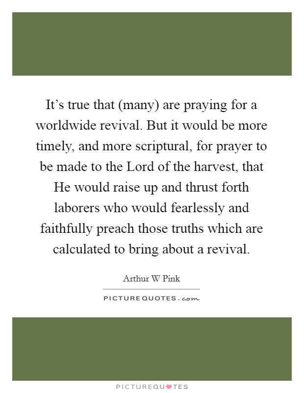 It's true that (many) are praying for a worldwide revival. But it would be more timely, and more scriptural, for prayer to be made to the Lord of the harvest, that He would raise up and thrust forth laborers who would fearlessly and faithfully preach those truths which are calculated to bring about a revival Picture Quote #1