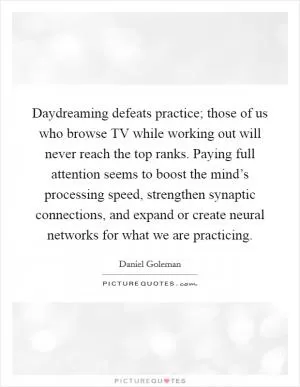 Daydreaming defeats practice; those of us who browse TV while working out will never reach the top ranks. Paying full attention seems to boost the mind’s processing speed, strengthen synaptic connections, and expand or create neural networks for what we are practicing Picture Quote #1