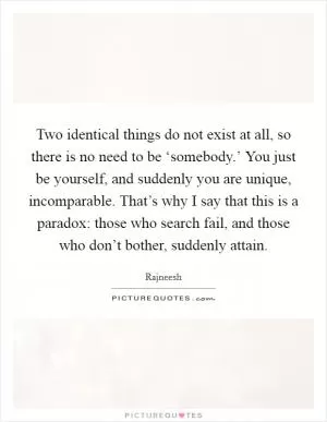 Two identical things do not exist at all, so there is no need to be ‘somebody.’ You just be yourself, and suddenly you are unique, incomparable. That’s why I say that this is a paradox: those who search fail, and those who don’t bother, suddenly attain Picture Quote #1