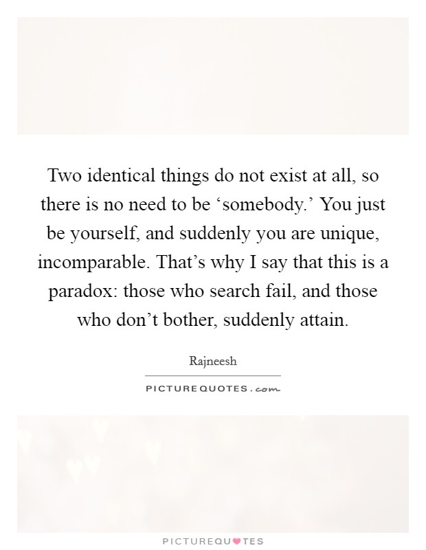 Two identical things do not exist at all, so there is no need to be ‘somebody.' You just be yourself, and suddenly you are unique, incomparable. That's why I say that this is a paradox: those who search fail, and those who don't bother, suddenly attain Picture Quote #1