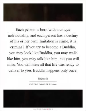 Each person is born with a unique individuality, and each person has a destiny of his or her own. Imitation is crime, it is criminal. If you try to become a Buddha, you may look like Buddha, you may walk like him, you may talk like him, but you will miss. You will miss all that life was ready to deliver to you. Buddha happens only once Picture Quote #1