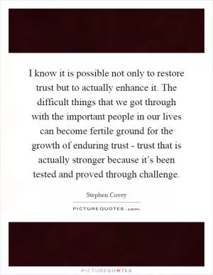 I know it is possible not only to restore trust but to actually enhance it. The difficult things that we got through with the important people in our lives can become fertile ground for the growth of enduring trust - trust that is actually stronger because it’s been tested and proved through challenge Picture Quote #1
