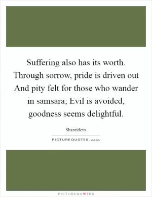 Suffering also has its worth. Through sorrow, pride is driven out And pity felt for those who wander in samsara; Evil is avoided, goodness seems delightful Picture Quote #1