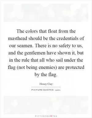 The colors that float from the masthead should be the credentials of our seamen. There is no safety to us, and the gentlemen have shown it, but in the rule that all who sail under the flag (not being enemies) are protected by the flag Picture Quote #1